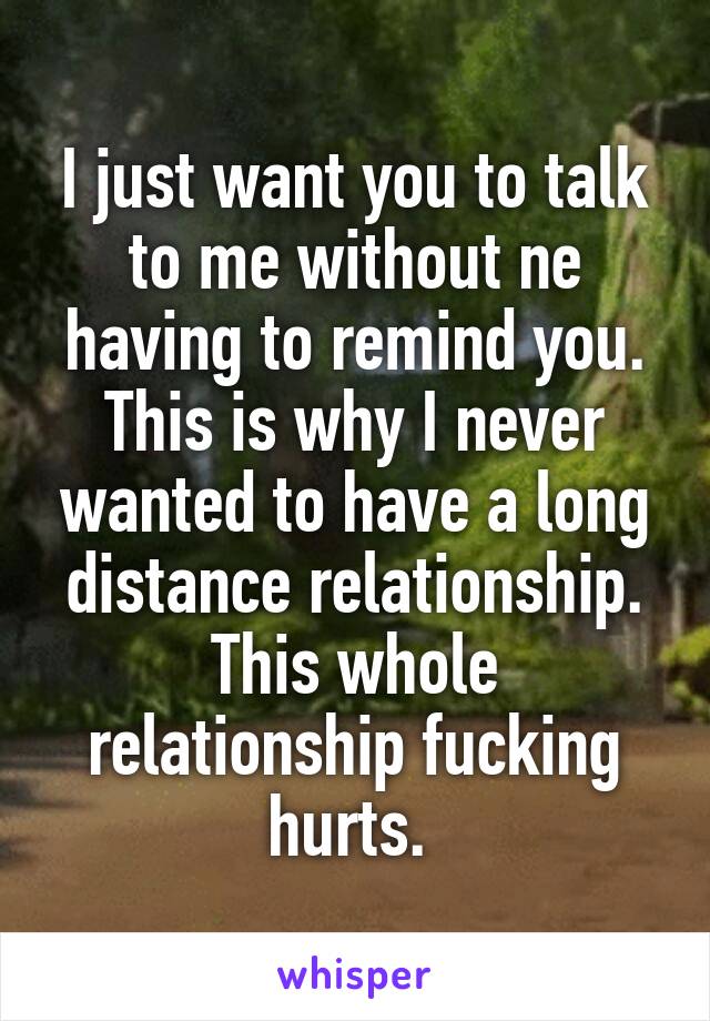 I just want you to talk to me without ne having to remind you. This is why I never wanted to have a long distance relationship. This whole relationship fucking hurts. 