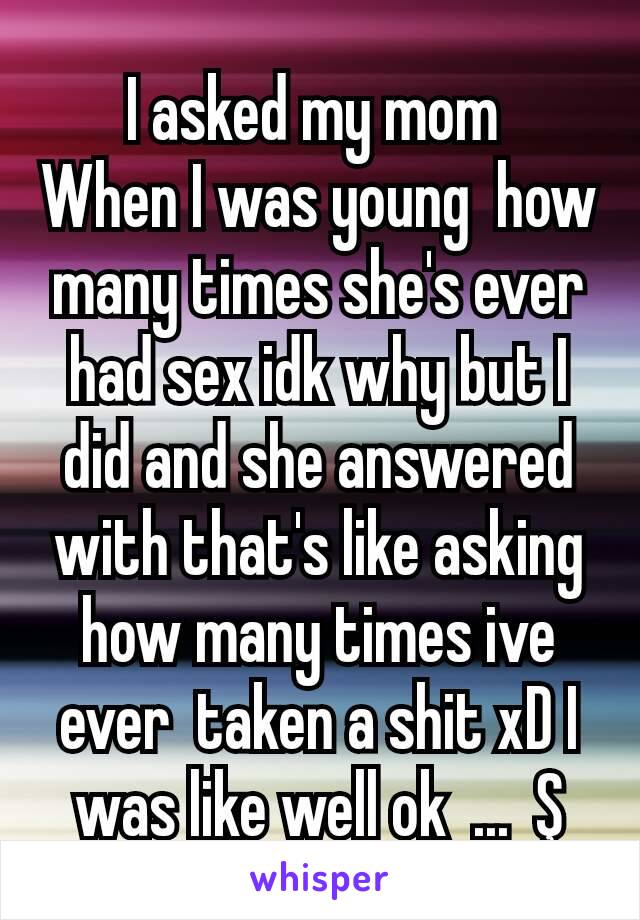 I asked my mom 
When I was young  how many times she's ever had sex idk why but I did and she answered with that's like asking how many times ive ever  taken a shit xD I was like well ok  ...  Ş