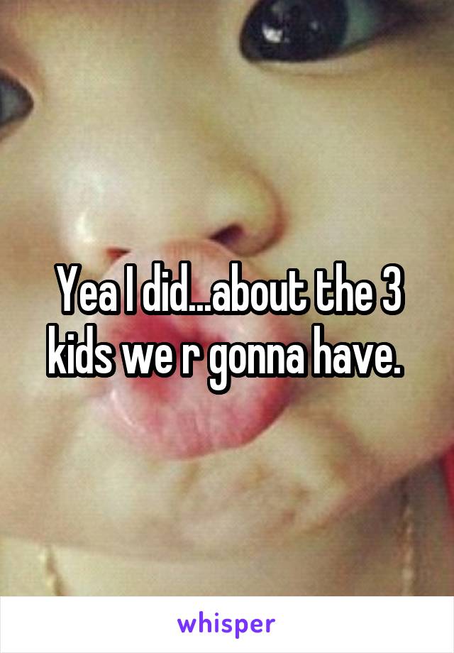 Yea I did...about the 3 kids we r gonna have. 