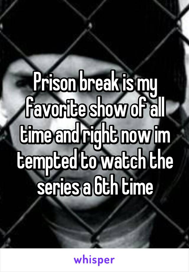 Prison break is my favorite show of all time and right now im tempted to watch the series a 6th time