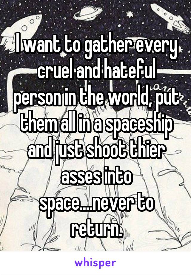 I want to gather every cruel and hateful person in the world, put them all in a spaceship and just shoot thier asses into space....never to return.