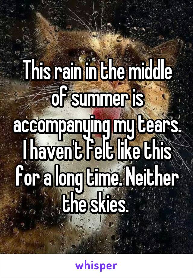 This rain in the middle of summer is accompanying my tears. I haven't felt like this for a long time. Neither the skies. 