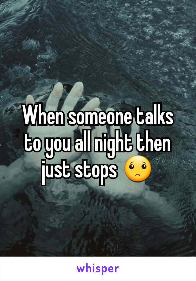 When someone talks to you all night then just stops 🙁