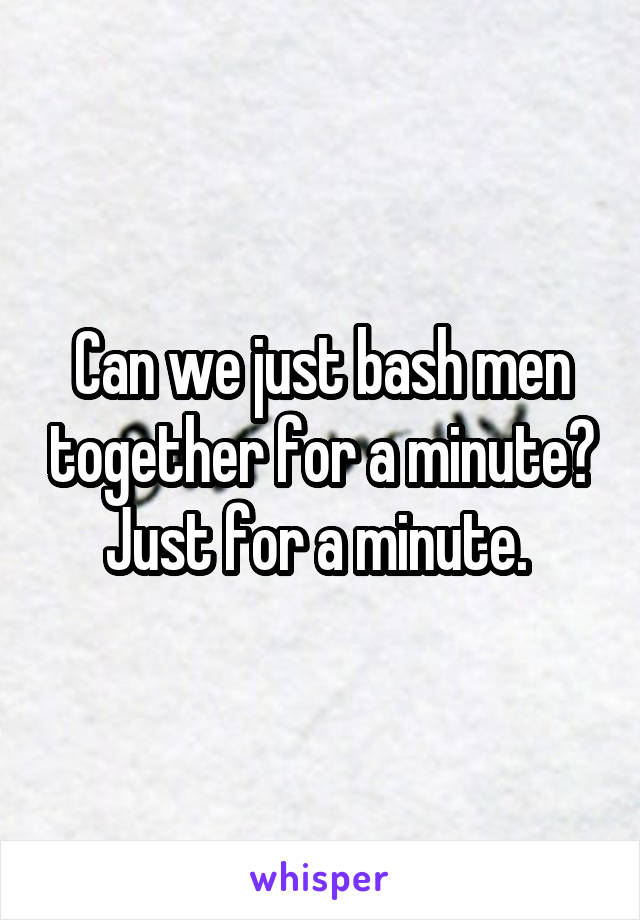 Can we just bash men together for a minute? Just for a minute. 