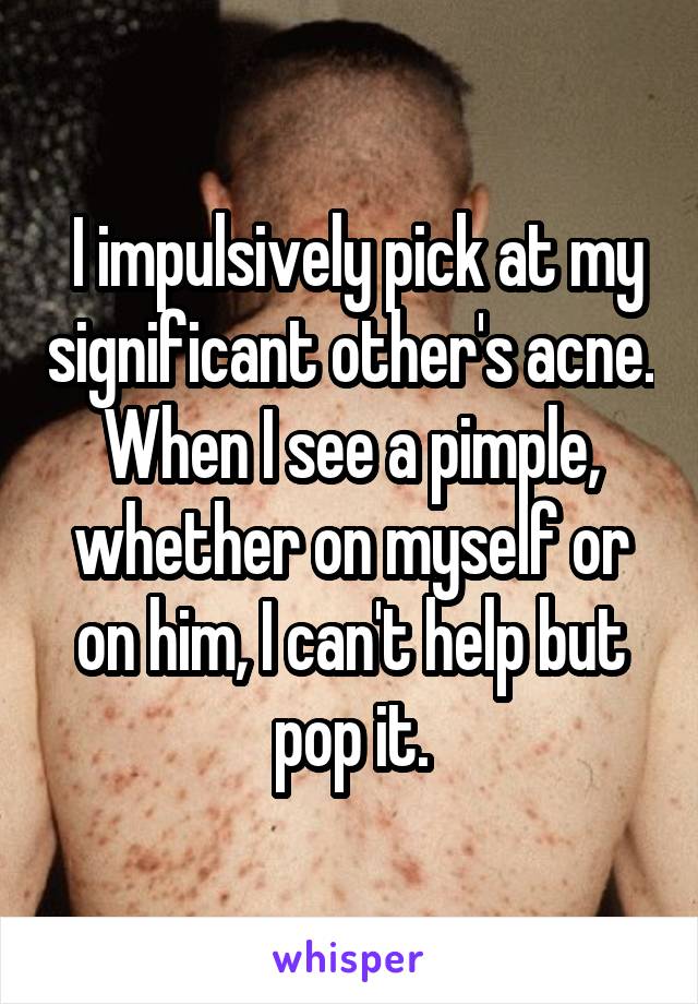  I impulsively pick at my significant other's acne. When I see a pimple, whether on myself or on him, I can't help but pop it.