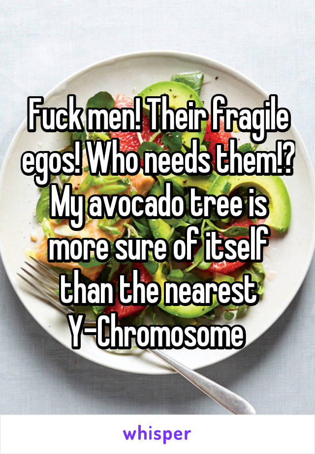 Fuck men! Their fragile egos! Who needs them!? My avocado tree is more sure of itself than the nearest Y-Chromosome 