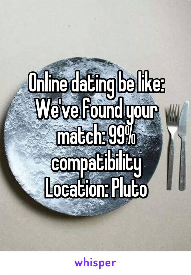 Online dating be like:
We've found your match: 99% compatibility
Location: Pluto