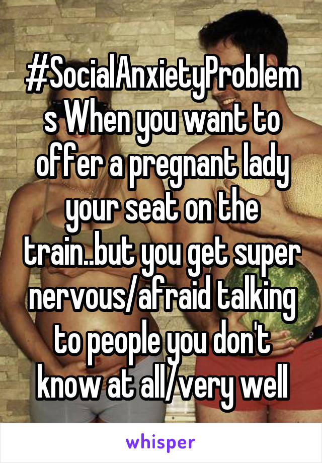 #SocialAnxietyProblems When you want to offer a pregnant lady your seat on the train..but you get super nervous/afraid talking to people you don't know at all/very well