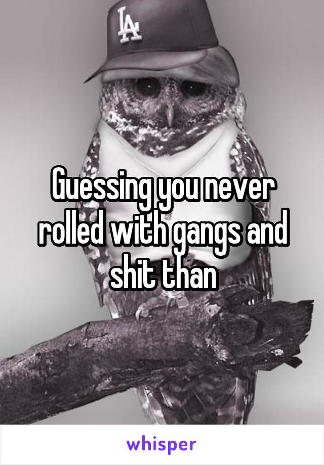 Guessing you never rolled with gangs and shit than