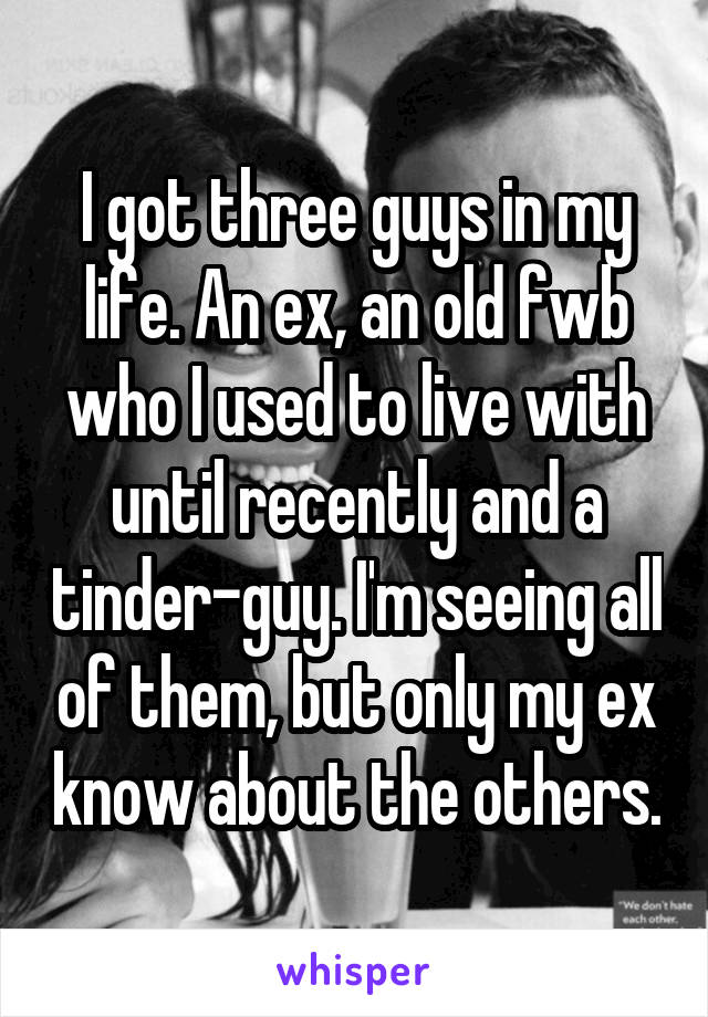 I got three guys in my life. An ex, an old fwb who I used to live with until recently and a tinder-guy. I'm seeing all of them, but only my ex know about the others.