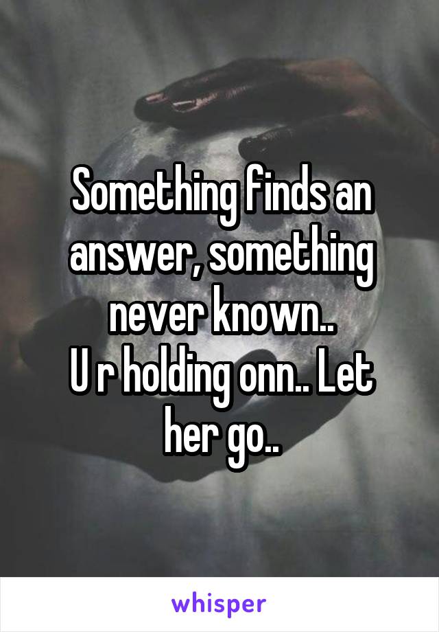 Something finds an answer, something never known..
U r holding onn.. Let her go..