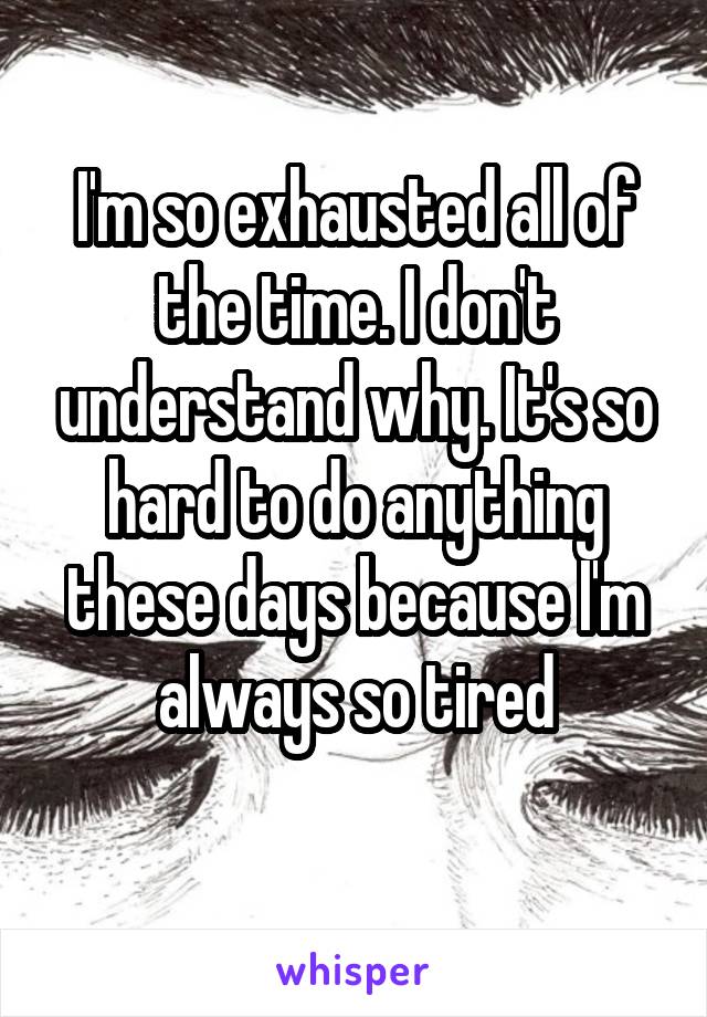 I'm so exhausted all of the time. I don't understand why. It's so hard to do anything these days because I'm always so tired
