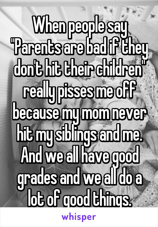 When people say "Parents are bad if they don't hit their children" really pisses me off because my mom never hit my siblings and me. And we all have good grades and we all do a lot of good things.