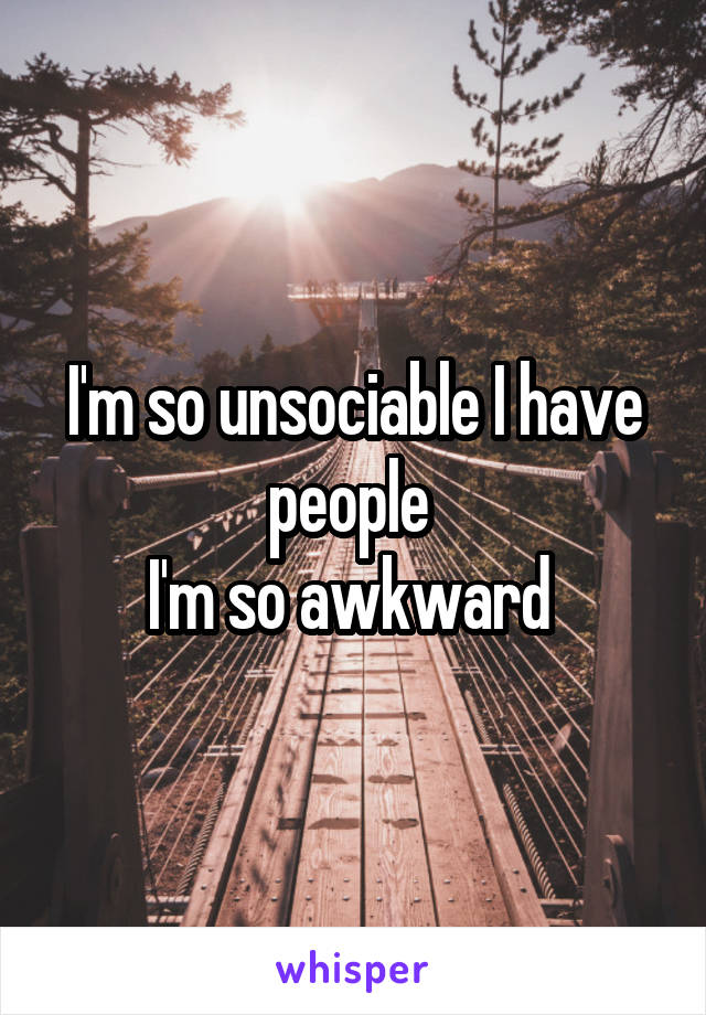 I'm so unsociable I have people 
I'm so awkward 