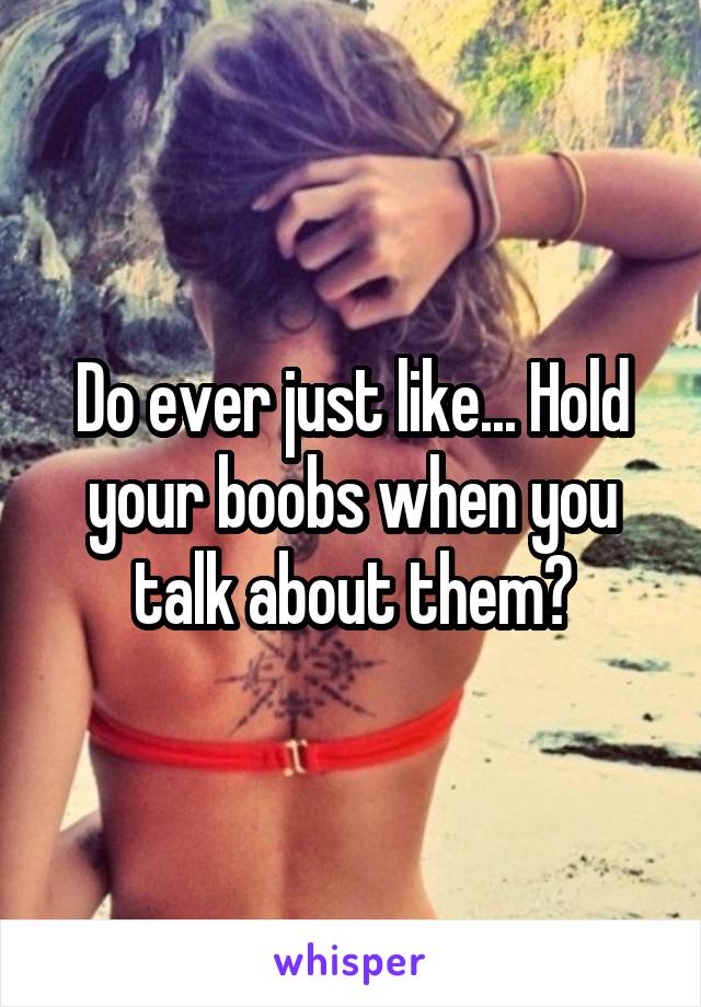 Do ever just like... Hold your boobs when you talk about them?