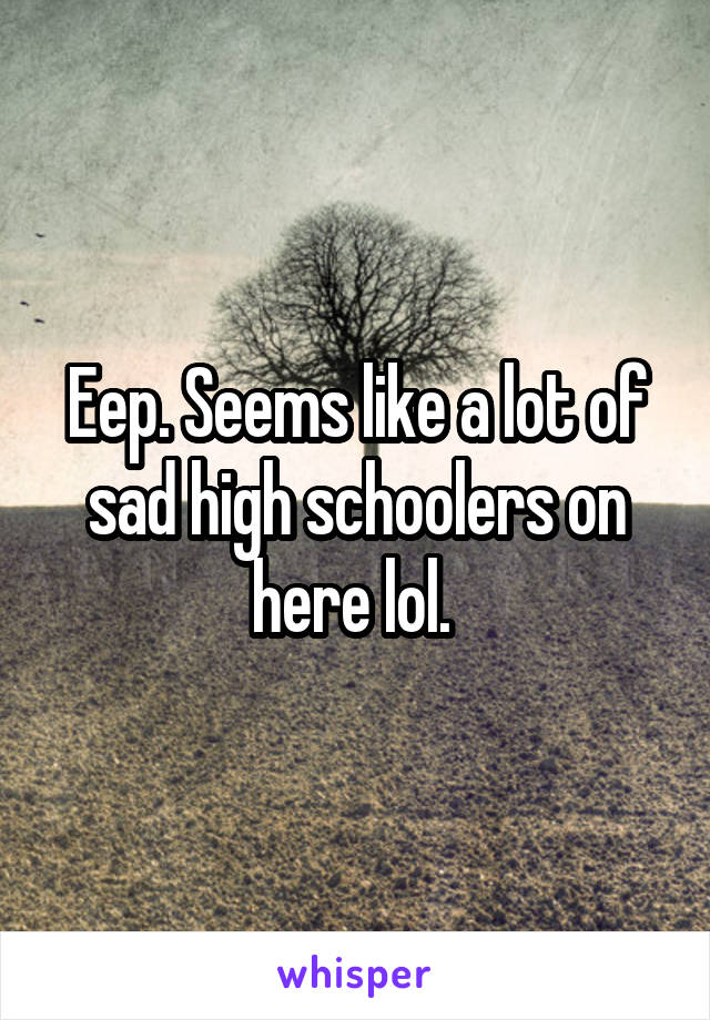 Eep. Seems like a lot of sad high schoolers on here lol. 