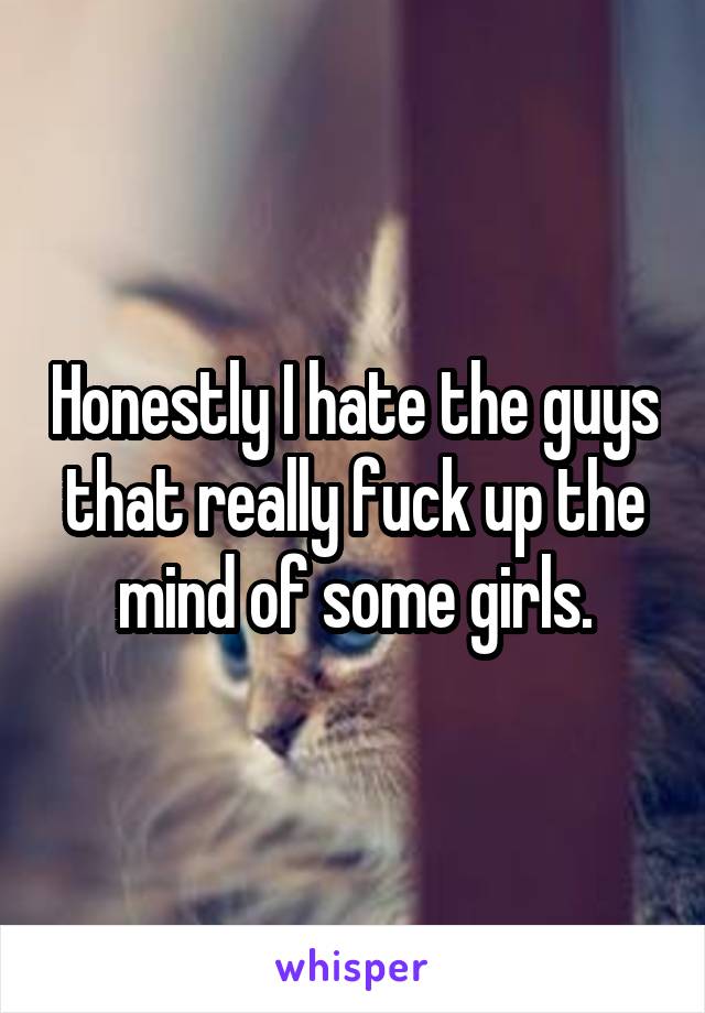 Honestly I hate the guys that really fuck up the mind of some girls.