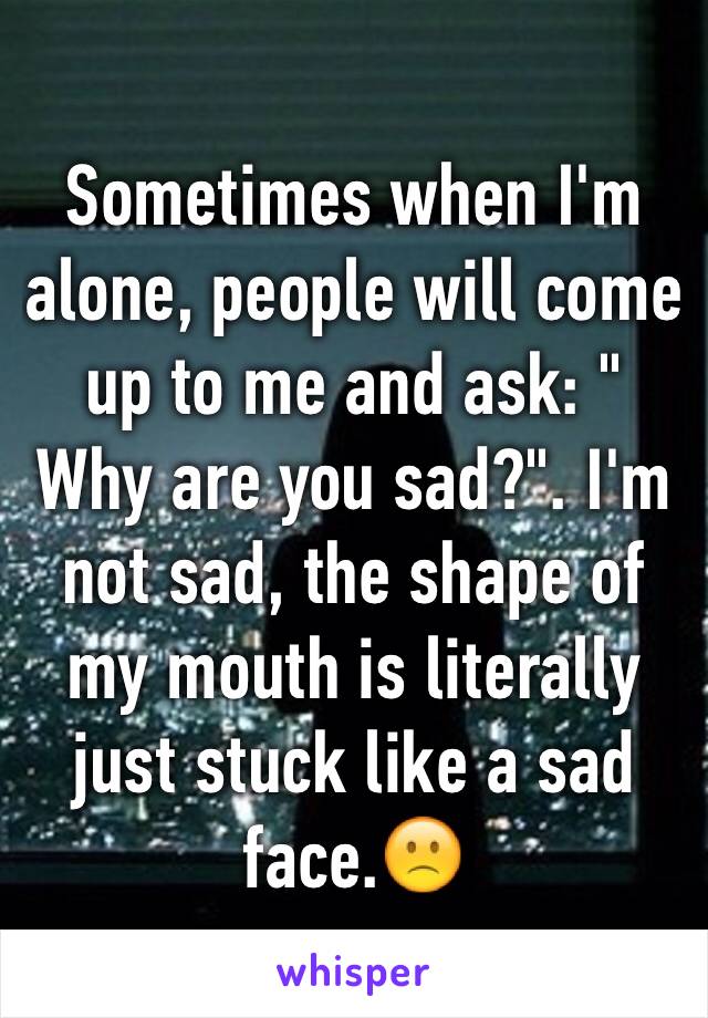 Sometimes when I'm alone, people will come up to me and ask: " Why are you sad?". I'm not sad, the shape of my mouth is literally just stuck like a sad face.🙁