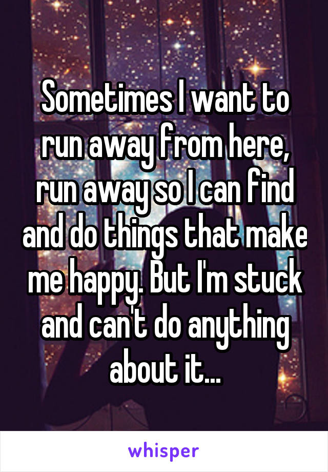 Sometimes I want to run away from here, run away so I can find and do things that make me happy. But I'm stuck and can't do anything about it...