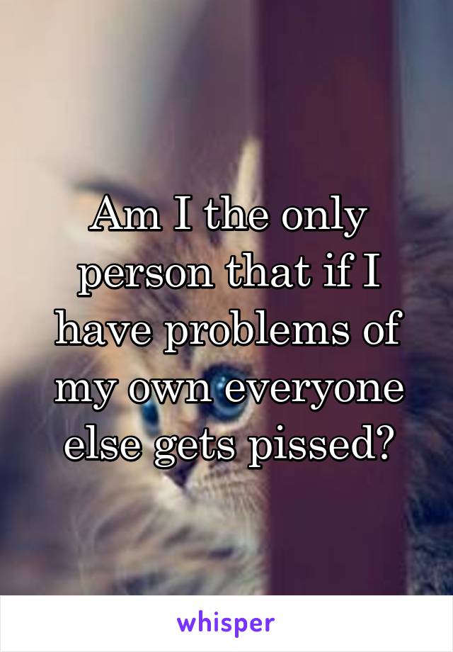 Am I the only person that if I have problems of my own everyone else gets pissed?