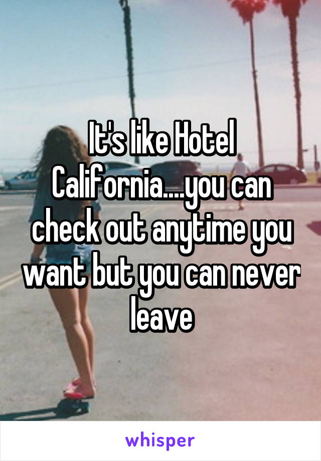 It's like Hotel California....you can check out anytime you want but you can never leave