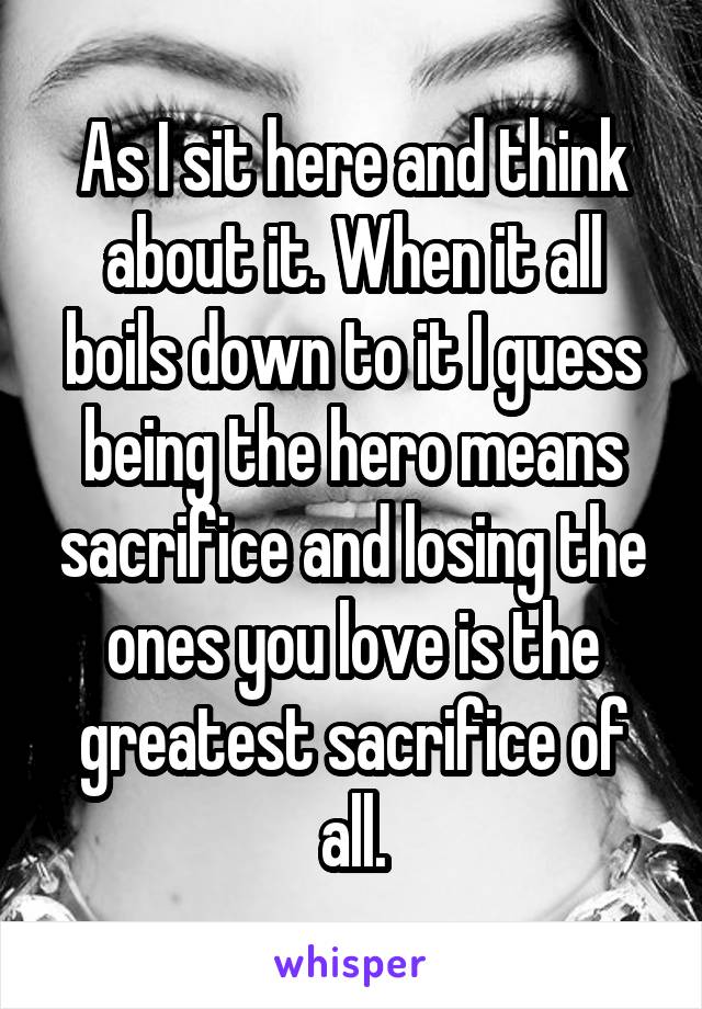 As I sit here and think about it. When it all boils down to it I guess being the hero means sacrifice and losing the ones you love is the greatest sacrifice of all.