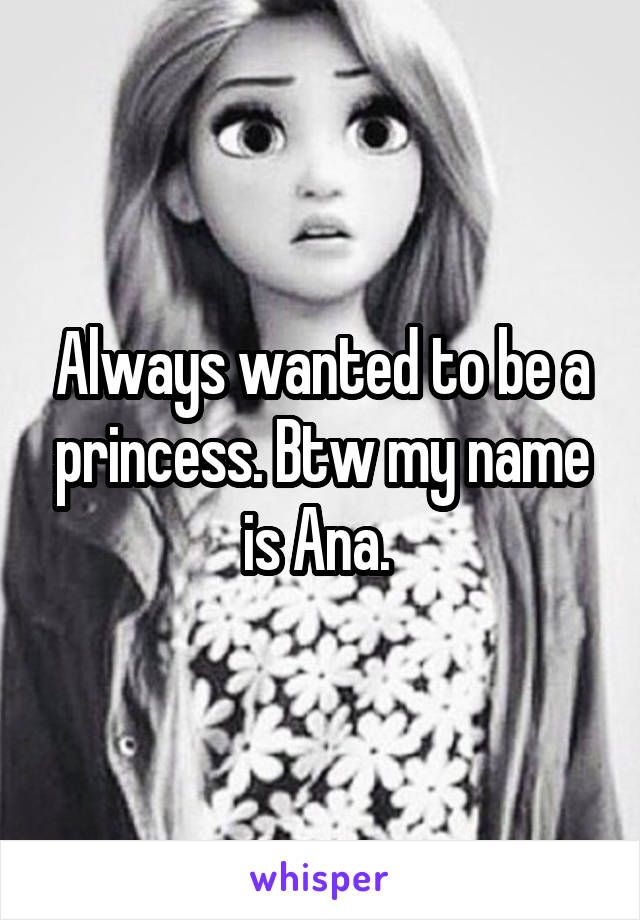 Always wanted to be a princess. Btw my name is Ana. 