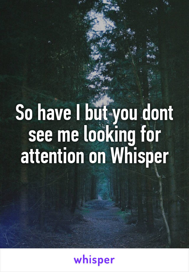 So have I but you dont see me looking for attention on Whisper