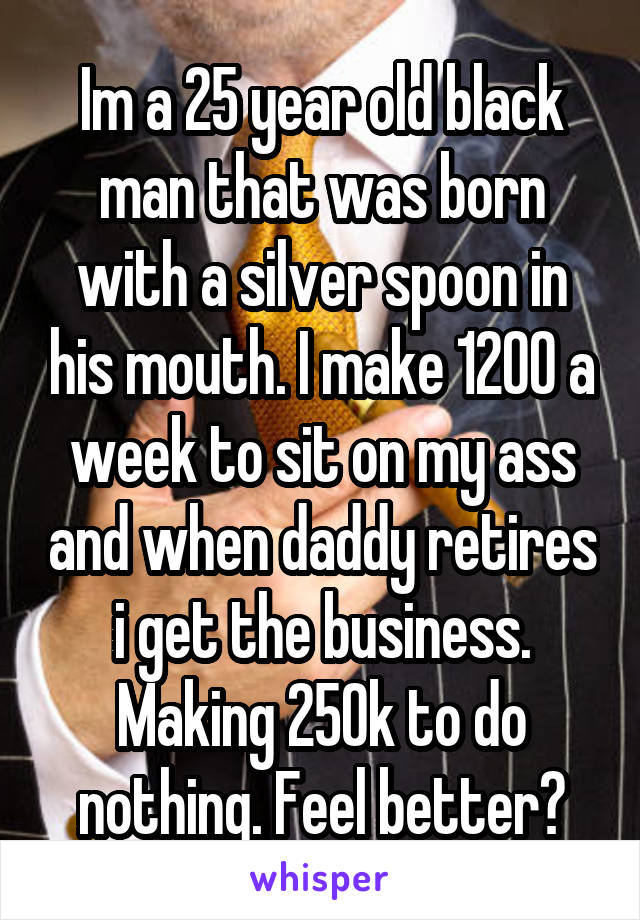 Im a 25 year old black man that was born with a silver spoon in his mouth. I make 1200 a week to sit on my ass and when daddy retires i get the business. Making 250k to do nothing. Feel better?