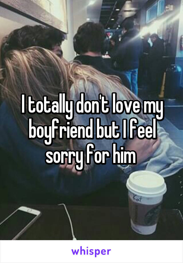 I totally don't love my boyfriend but I feel sorry for him 