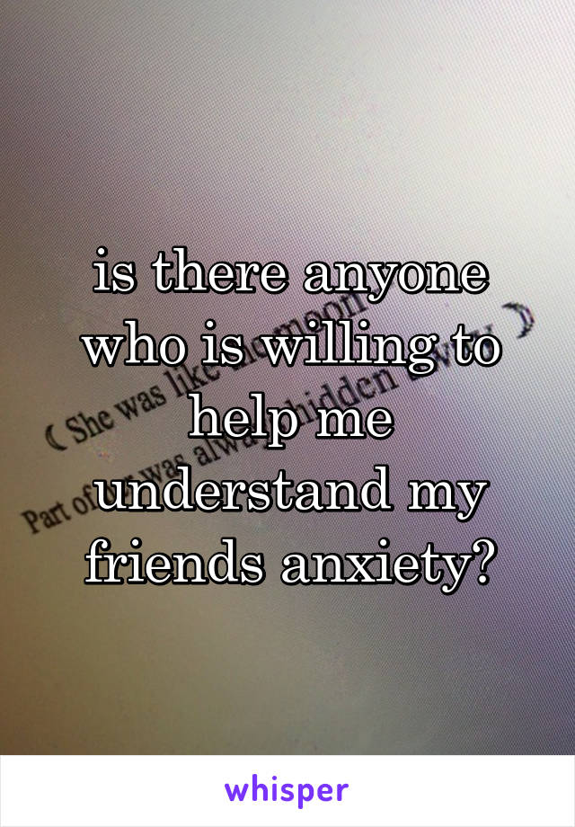 is there anyone who is willing to help me understand my friends anxiety?