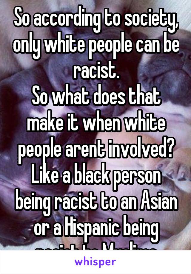 So according to society, only white people can be racist.
So what does that make it when white people arent involved? Like a black person being racist to an Asian or a Hispanic being racist to Muslims