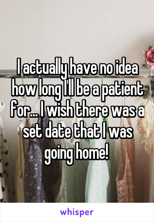 I actually have no idea how long I'll be a patient for... I wish there was a set date that I was going home! 