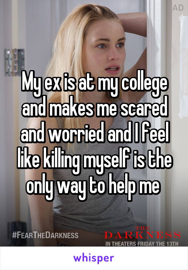 My ex is at my college and makes me scared and worried and I feel like killing myself is the only way to help me 