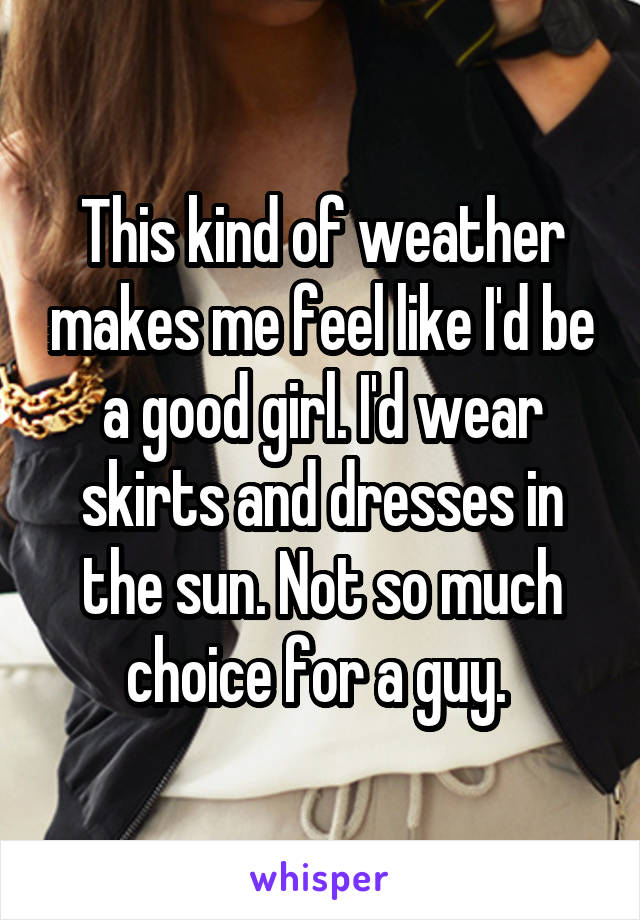 This kind of weather makes me feel like I'd be a good girl. I'd wear skirts and dresses in the sun. Not so much choice for a guy. 