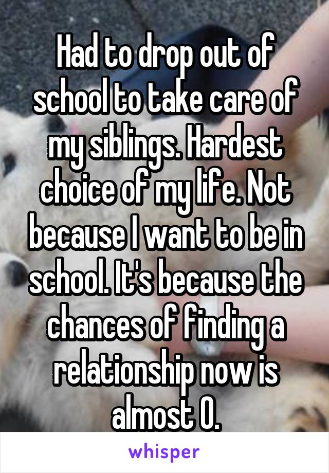 Had to drop out of school to take care of my siblings. Hardest choice of my life. Not because I want to be in school. It's because the chances of finding a relationship now is almost 0.