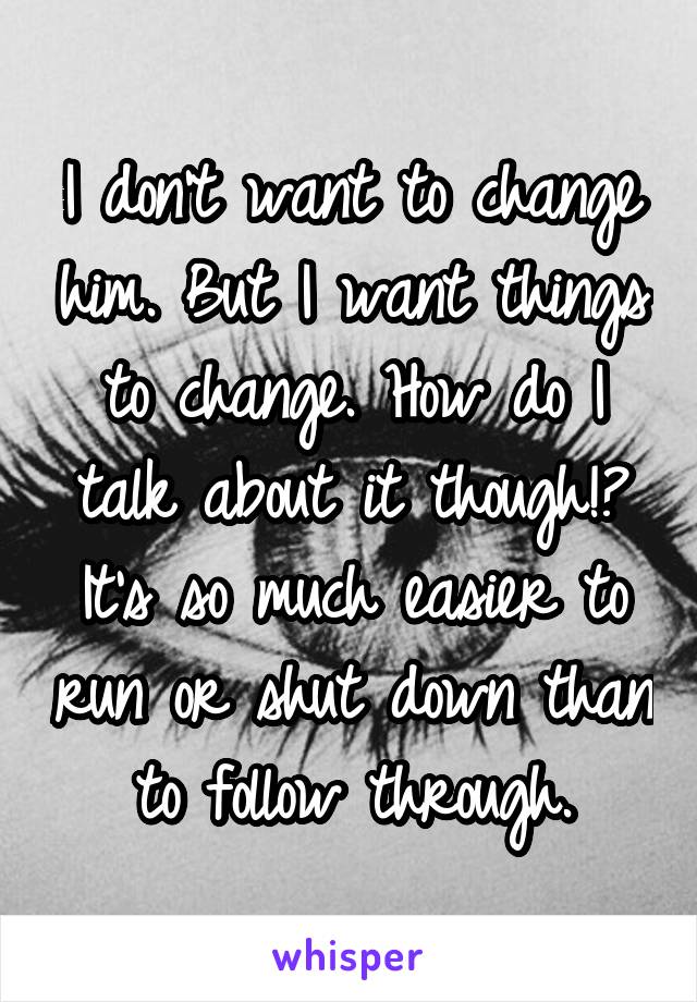 I don't want to change him. But I want things to change. How do I talk about it though!? It's so much easier to run or shut down than to follow through.