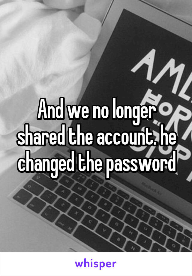 And we no longer shared the account. he changed the password