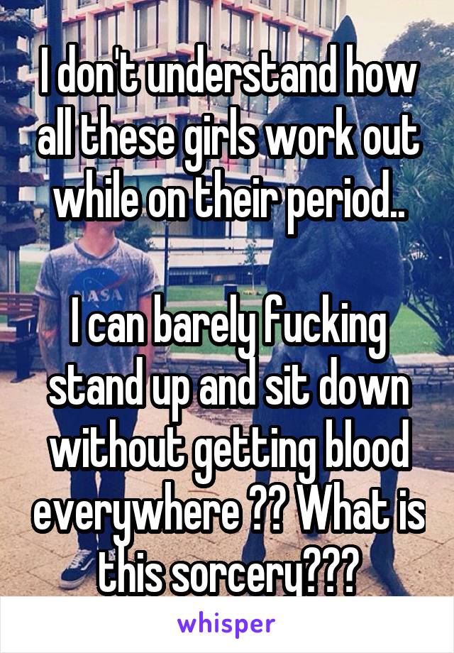 I don't understand how all these girls work out while on their period..

I can barely fucking stand up and sit down without getting blood everywhere ?? What is this sorcery???