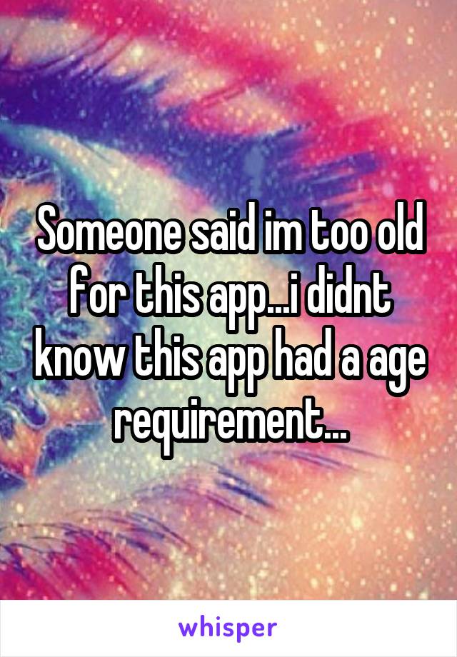 Someone said im too old for this app...i didnt know this app had a age requirement...