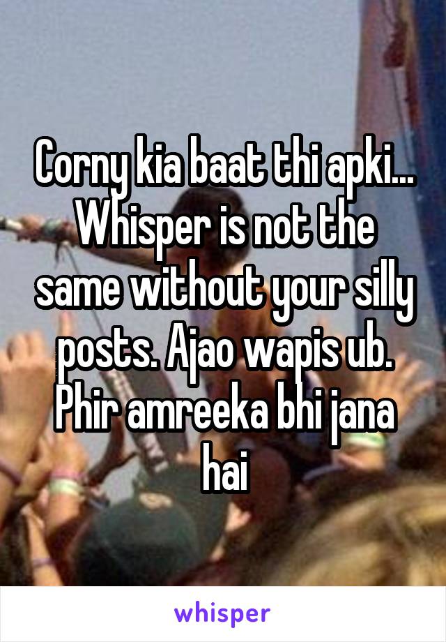 Corny kia baat thi apki... Whisper is not the same without your silly posts. Ajao wapis ub. Phir amreeka bhi jana hai