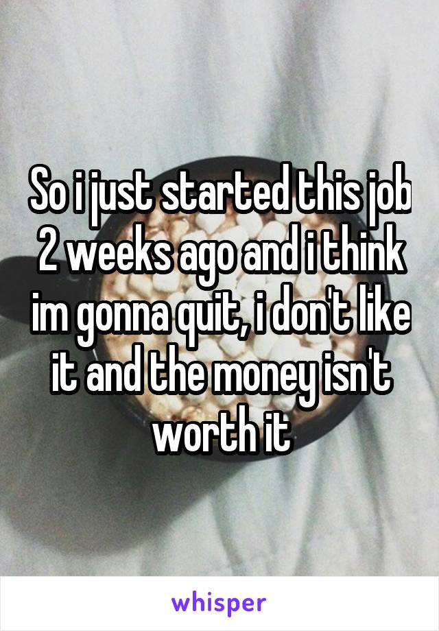 So i just started this job 2 weeks ago and i think im gonna quit, i don't like it and the money isn't worth it