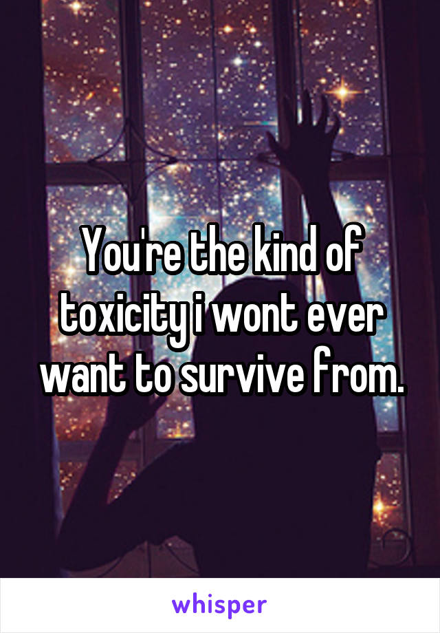 You're the kind of toxicity i wont ever want to survive from.