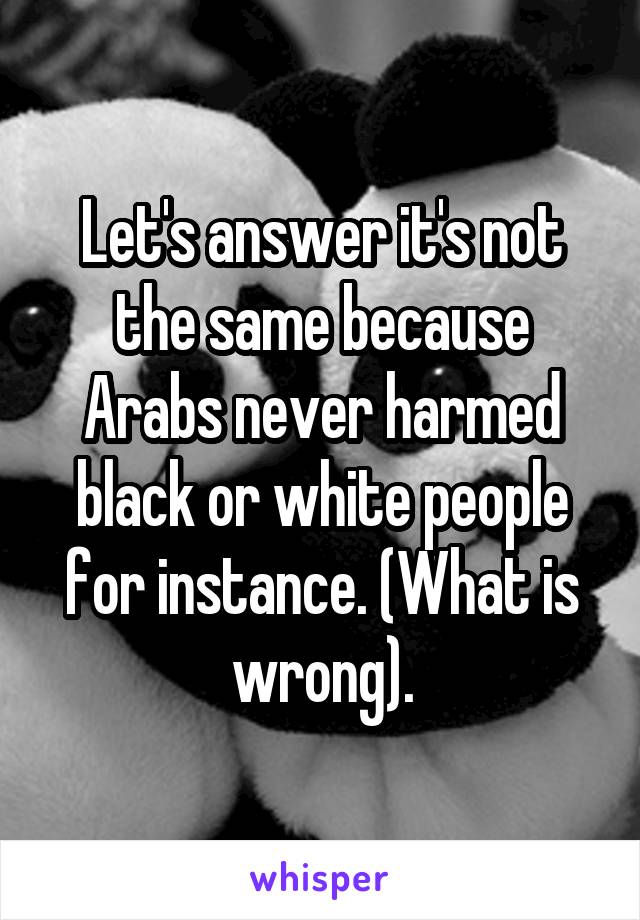 Let's answer it's not the same because Arabs never harmed black or white people for instance. (What is wrong).