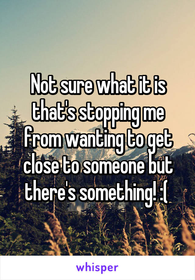 Not sure what it is that's stopping me from wanting to get close to someone but there's something! :( 