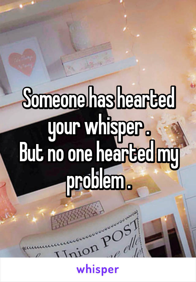 Someone has hearted your whisper .
But no one hearted my problem .