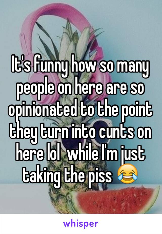 It's funny how so many people on here are so opinionated to the point they turn into cunts on here lol  while I'm just taking the piss 😂