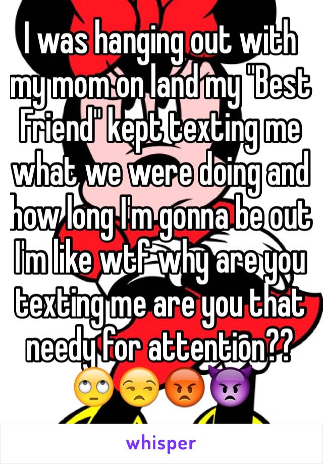 I was hanging out with my mom on land my "Best Friend" kept texting me what we were doing and how long I'm gonna be out I'm like wtf why are you texting me are you that needy for attention??🙄😒😡👿