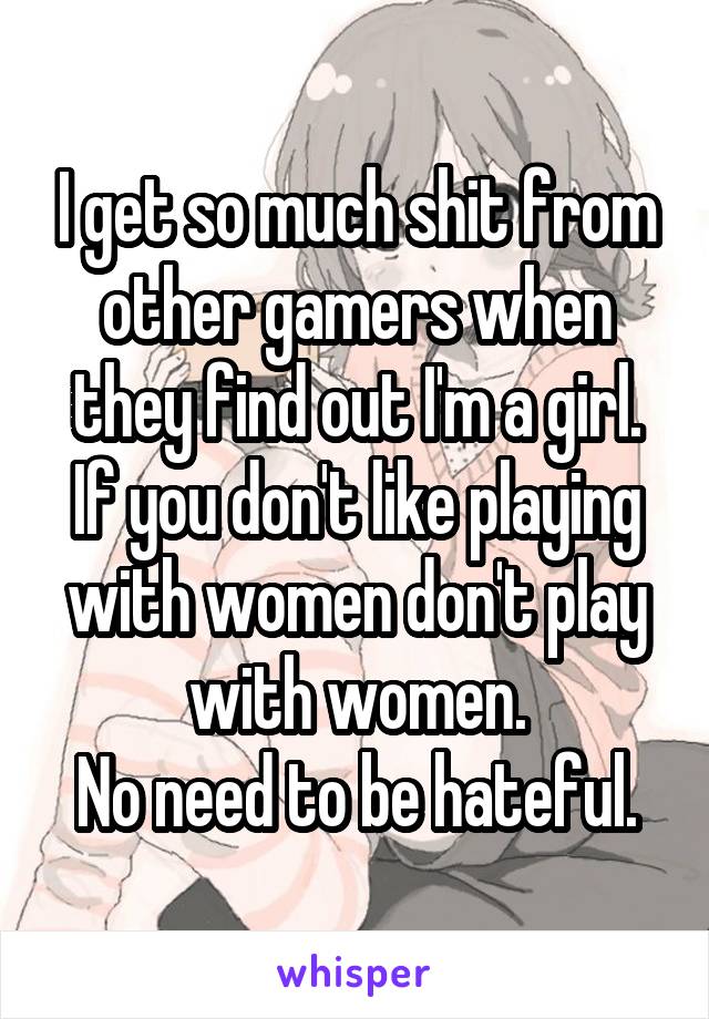 I get so much shit from other gamers when they find out I'm a girl.
If you don't like playing with women don't play with women.
No need to be hateful.