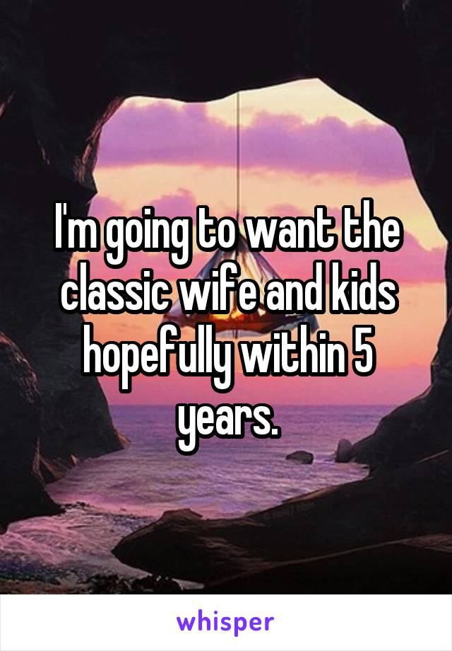 I'm going to want the classic wife and kids hopefully within 5 years.